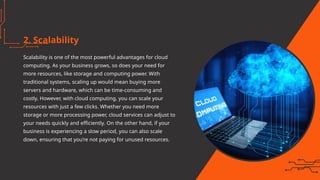2. Scalability
Scalability is one of the most powerful advantages for cloud
computing. As your business grows, so does your need for
more resources, like storage and computing power. With
traditional systems, scaling up would mean buying more
servers and hardware, which can be time-consuming and
costly. However, with cloud computing, you can scale your
resources with just a few clicks. Whether you need more
storage or more processing power, cloud services can adjust to
your needs quickly and efficiently. On the other hand, if your
business is experiencing a slow period, you can also scale
down, ensuring that you’re not paying for unused resources.
 