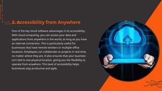 3. Accessibility from Anywhere
One of the key cloud software advantages is its accessibility.
With cloud computing, you can access your data and
applications from anywhere in the world, as long as you have
an internet connection. This is particularly useful for
businesses that have remote workers or multiple office
locations. Employees can collaborate on projects in real time,
no matter where they are. It also ensures that your business
isn’t tied to one physical location, giving you the flexibility to
operate from anywhere. This level of accessibility helps
businesses stay productive and agile.
 