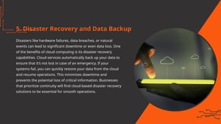5. Disaster Recovery and Data Backup
Disasters like hardware failures, data breaches, or natural
events can lead to significant downtime or even data loss. One
of the benefits of cloud computing is its disaster recovery
capabilities. Cloud services automatically back up your data to
ensure that it’s not lost in case of an emergency. If your
systems fail, you can quickly restore your data from the cloud
and resume operations. This minimizes downtime and
prevents the potential loss of critical information. Businesses
that prioritize continuity will find cloud-based disaster recovery
solutions to be essential for smooth operations.
 