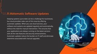7. Automatic Software Updates
Keeping systems up-to-date can be a challenge for businesses,
but cloud providers take care of this issue by offering
automatic updates. When you use cloud services, your
software and systems are updated regularly and automatically,
without the need for manual intervention. This ensures that
your applications are always running on the latest versions
with all the new features and security enhancements.
Automatic updates reduce the burden on IT staff and eliminate
downtime associated with manual upgrades.
 