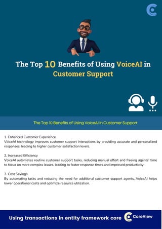 Dealing with small things that can have a bigger impact CoreView
The Top 10 Benefits of Using VoiceAI in Customer Support
1. Enhanced Customer Experience
VoiceAI technology improves customer support interactions by providing accurate and personalized
responses, leading to higher customer satisfaction levels.
2. Increased Efficiency
VoiceAI automates routine customer support tasks, reducing manual effort and freeing agents’ time
to focus on more complex issues, leading to faster response times and improved productivity.
3. Cost Savings
By automating tasks and reducing the need for additional customer support agents, VoiceAI helps
lower operational costs and optimize resource utilization.
Using transactions in entity framework core CoreView
 