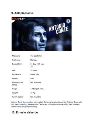 9. Antonio Conte
Nickname The Godfather
Profession Manager
Date of Birth 31 July 1969 (age
53)
Age 53 years
Birth Place Lecce, Italy
Country Italy
Education and
school
Not Available
Height 1.78 m (5 ft 10 in)
Weight 73 Kg
Family Details Not Available
Antonio Conte Juventus has won multiple Serie A championships under Antonio Conte, who
has had outstanding success there. Teams led by Conte are renowned for their excellent
defense and disciplined mentality.
10. Ernesto Valverde
 