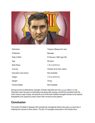 Nickname Txingurri (Basque for ant).
Profession Manager
Date of Birth 9 February 1964 (age 59)
Age 59 years
Birth Place 1.72 m (5 ft 8 in)
Country Viandar de la Vera, Spain
Education and school Not Available
Height 1.72 m (5 ft 8 in)
Weight 70 Kg
Family Details Not Available
During his time as Barcelona manager, Ernesto Valverde won two La Liga titles in a row.
Valverde's team focuses on belonging and going after energy, remaining consistent with the
club's famous style of play. He became one of the best football managers thanks to his tactical
adaptability and capacity to lead a team with numerous star players.
Conclusion
The world of football is blessed with exceptional managerial talents who play a crucial role in
shaping the success of their teams. The top 10 managers discussed in this article have
 