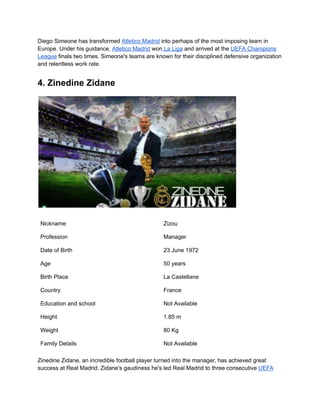 Diego Simeone has transformed Atletico Madrid into perhaps of the most imposing team in
Europe. Under his guidance, Atletico Madrid won La Liga and arrived at the UEFA Champions
League finals two times. Simeone's teams are known for their disciplined defensive organization
and relentless work rate.
4. Zinedine Zidane
Nickname Zizou
Profession Manager
Date of Birth 23 June 1972
Age 50 years
Birth Place La Castellane
Country France
Education and school Not Available
Height 1.85 m
Weight 80 Kg
Family Details Not Available
Zinedine Zidane, an incredible football player turned into the manager, has achieved great
success at Real Madrid. Zidane's gaudiness he's led Real Madrid to three consecutive UEFA
 