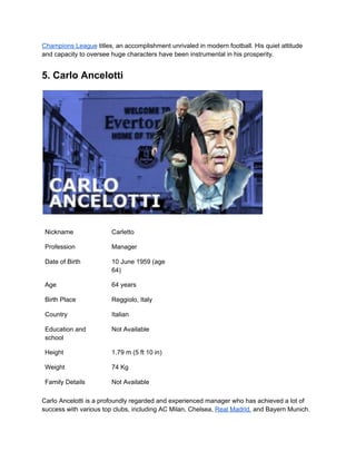 Champions League titles, an accomplishment unrivaled in modern football. His quiet attitude
and capacity to oversee huge characters have been instrumental in his prosperity.
5. Carlo Ancelotti
Nickname Carletto
Profession Manager
Date of Birth 10 June 1959 (age
64)
Age 64 years
Birth Place Reggiolo, Italy
Country Italian
Education and
school
Not Available
Height 1.79 m (5 ft 10 in)
Weight 74 Kg
Family Details Not Available
Carlo Ancelotti is a profoundly regarded and experienced manager who has achieved a lot of
success with various top clubs, including AC Milan, Chelsea, Real Madrid, and Bayern Munich.
 