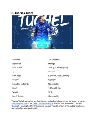 8. Thomas Tuchel
Nickname The Professor
Profession Manager
Date of Birth 29 August 1973 (age 49)
Age 49 years
Birth Place Krumbach, West Germany
Country Germany
Education and school Not Available
Height 1.92 m (6 ft 4 in)
Weight 72 Kg
Family Details Not Available
Thomas Tuchel has made a significant impact on the football scene in recent years. He guided
Paris Saint-Germain to the UEFA Champions League final and later achieved success with
Chelsea by winning the UEFA Champions League. Tuchel is known for his tactical astuteness
and meticulous attention to detail.
 