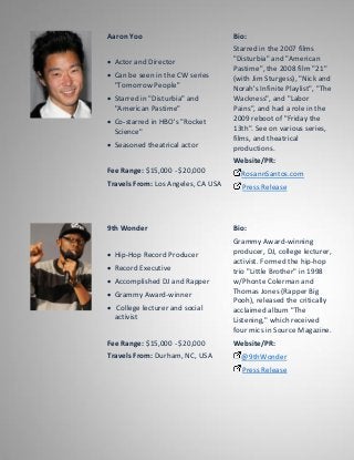 Aaron Yoo
 Actor and Director
 Can be seen in the CW series
"Tomorrow People"
 Starred in "Disturbia" and
"American Pastime"
 Co-starred in HBO's "Rocket
Science"
 Seasoned theatrical actor
Fee Range: $15,000 - $20,000
Travels From: Los Angeles, CA USA
Bio:
Starred in the 2007 films
"Disturbia" and "American
Pastime", the 2008 film "21"
(with Jim Sturgess), "Nick and
Norah's Infinite Playlist", "The
Wackness", and "Labor
Pains", and had a role in the
2009 reboot of "Friday the
13th". See on various series,
films, and theatrical
productions.
Website/PR:
RosannSantos.com
Press Release
9th Wonder
 Hip-Hop Record Producer
 Record Executive
 Accomplished DJ and Rapper
 Grammy Award-winner
 College lecturer and social
activist
Fee Range: $15,000 - $20,000
Travels From: Durham, NC, USA
Bio:
Grammy Award-winning
producer, DJ, college lecturer,
activist. Formed the hip-hop
trio "Little Brother" in 1998
w/Phonte Colerman and
Thomas Jones (Rapper Big
Pooh), released the critically
acclaimed album "The
Listening," which received
four mics in Source Magazine.
Website/PR:
@9thWonder
Press Release
 