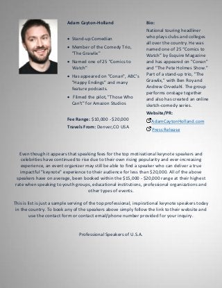 Adam Cayton-Holland
 Stand-up Comedian
 Member of the Comedy Trio,
"The Grawlix"
 Named one of 25 "Comics to
Watch"
 Has appeared on "Conan", ABC's
"Happy Endings" and many
feature podcasts.
 Filmed the pilot, "Those Who
Can't" for Amazon Studios
Fee Range: $10,000 - $20,000
Travels From: Denver,CO USA
Bio:
National touring headliner
who plays clubs and colleges
all over the country. He was
named one of 25 “Comics to
Watch” by Esquire Magazine
and has appeared on "Conan"
and "The Pete Holmes Show."
Part of a stand-up trio, "The
Grawlix," with Ben Roy and
Andrew Orvedahl. The group
performs onstage together
and also has created an online
sketch-comedy series.
Website/PR:
AdamCaytonHolland.com
Press Release
Even though it appears that speaking fees for the top motivational keynote speakers and
celebrities have continued to rise due to their own rising popularity and ever-increasing
experience, an event organizer may still be able to find a speaker who can deliver a true
impactful "keynote" experience to their audience for less than $20,000. All of the above
speakers have on average, been booked within the $15,000 - $20,000 range at their highest
rate when speaking to youth groups, educational institutions, professional organizations and
other types of events.
This is list is just a sample serving of the top professional, inspirational keynote speakers today
in the country. To book any of the speakers above simply follow the link to their website and
use the contact form or contact email/phone number provided for your inquiry.
Professional Speakers of U.S.A.
 