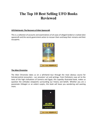 The Top 10 Best Selling UFO Books
                      Reviewed


UFO Retrievals: The Recovery of Alien Spacecraft

This is a collection of accounts and examinations of all cases of alleged landed or crashed alien
spacecraft and the secret government action to recover them and keep their remains and their
occupants.




The Alien Chronicles

The Alien Chronicles takes us on a whirlwind tour through the most obvious source for
Extraterrestrial encounters - our ancestors' art and writings. From Prehistoric cave art to the
texts of the high civilisations of Sumeria and Egypt, this superbly illustrated book, makes us
question the orthodox viewpoints surrounding our history and beliefs. Whether you are a
passionate Ufologist or an ardent sceptic, this book will leave you wondering and wanting
more.
 