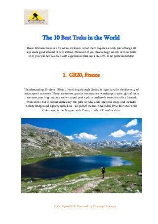 © GetUpandGO | Powered by Floating Concepts
The 10 Best Treks in the World
These 10 classic treks are for serious walkers. All of them require a sturdy pair of lungs, fit
legs and a good amount of preparation. However, if you choose to go on any of these trails
then you will be rewarded with experiences that last a lifetime. In no particular order:
1. GR20, France
This demanding 15- day (168km, 104mi) slog through Corsica is legendary for the diversity of
landscapes it traverses. There are forests, granite moonscapes, windswept craters, glacial lakes,
torrents, peat bogs, maquis, snow-capped peaks, plains and névés (stretches of ice formed
from snow). But it doesn’t come easy: the path is rocky and sometimes steep, and includes
rickety bridges and slippery rock faces – all part of the fun. Created in 1972, the GR20 links
Calenzana, in the Balagne, with Conca, north of Porto Vecchio.
 
