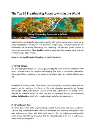 The Top 10 Breathtaking Places to visit in the World
Exploring the most beautiful places in the world might be time-consuming as there are so
many destinations on the list, but each experience will give you a lifelong memory and will
undoubtedly be incredible, fascinating, and rewarding. The beautiful places offered by
nature are mesmerizing. Flight booking might be expensive, but applying some tips and
hacks can save a lot on airfares.
Below are the top 10 breathtaking places to visit in the world-
1. Grand Canyon
The Grand Canyon in the USA is a vast gorge carved by the Colorado River over the last 5000
years. The sheer size of the Canyon is breathtaking. The layers of the colorful rocks reflect
the passage of time, and some of the stones at the bottom layers are nearly 1.8 billion years
old.
Many lively activities are held on the steeper sides of the Canyon. Numerous hiking trails are
present on the northern rim. Some of the most attractive viewpoints are Yavapai
Observation Station, Mary Colter's Lookout Studio, and Mather Point. The Grand Canyon
features an extensive record of fossils and rich archaeological history. Try considering
JetBlue flight booking, which offers excellent deals and offers to its customers.
2. Great Barrier Reef
The Great Barrier Reef is the only living thing on earth that is visible from space. Australia's
2,300km long, complex ecosystem consists of more than 3000 individual reef systems, coral
cays, and numerous islands with white sandy beaches. The reef looks immensely beautiful
when viewed from the top or surface. But the natural beauty of the reef is underwater,
where there is a living world.
 
