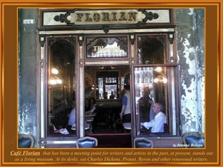 Café Florian   that has been a meeting point for writers and artists in the past, at present, stands out as a living museum. At its desks, sat Charles Dickens, Proust, Byron and other renowned writers. 