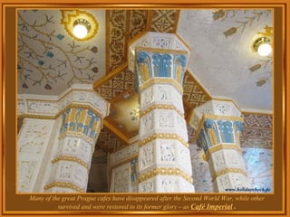 Many of the great Prague cafes have disappeared after the Second World War, while other survived and were restored to its former glory – as  Café  Imperial  . 