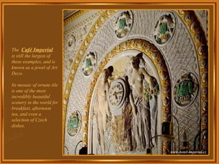 The  Café Imperial   is still the largest of these examples, and is known as a jewel of Art Deco. Its mosaic of ornate tile is one of the most incredibly beautiful scenery in the world for breakfast, afternoon tea, and even a selection of Czech dishes. 