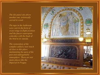 The tile panel sits above another one, artistically carved in wood. The taps in the bathroom were cast in the form of swan wings in flight position and the faucet waterspout coincides with the beak of the bird in its outside. The restoration of the complex added a new touch of class to this place, maintaining the aura of the past and unforgettable atmosphere. There are not many places like the Imperial in Prague. 