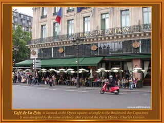 Café de La Paix   is located at the Opera square, at angle to the Boulevard des Capucines.  It was designed by the same architect that created the Paris Opera - Charles Garnier. 
