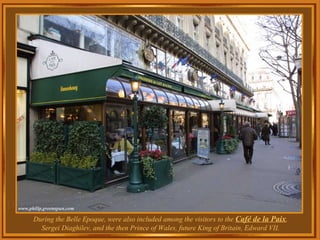 During the Belle Epoque, were also included among the visitors to the  Café de la Paix , Sergei Diaghilev, and the then Prince of Wales, future King of Britain, Edward VII. 