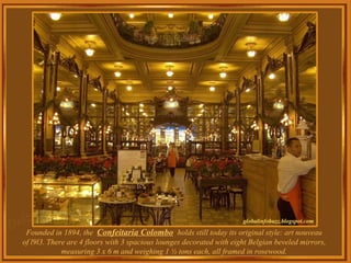 Founded in 1894, the  Confeitaria Colombo   holds still today its original style: art nouveau of l9l3. There are 4 floors with 3 spacious lounges decorated with eight Belgian beveled mirrors, measuring 3 x 6 m and weighing 1 ½ tons each, all framed in rosewood. 