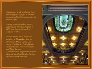 Culminating it all, on the last floor the ceiling is a skylight in colorful mosaics bathing the restaurant with natural light. Among its distinguished visitors, detach King Albert of Belgium in l920, and Queen Elizabeth of England in l968. Besides Olavo Bilac, were also regulars at  Colombo : Jose do Patrocinio, Oscar Lopez, Luis Murat, Placido Jr., Pedro Rabelo, Manoel Carlos, Father Severiano and Lima Barreto. From the round  of presidents of the Republic stand out Getulio Vargas and Juscelino Kubitschek. 
