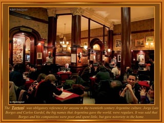 The  Torton i  was obligatory reference for anyone in the twentieth century Argentine culture. Jorge Luis Borges and Carlos Gardel, the big names that Argentina gave the world, were regulars. It was said that Borges and his companions were poor and spent little, but gave notoriety to the home. 