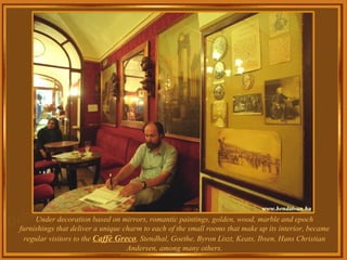 Under decoration based on mirrors, romantic paintings, golden, wood, marble and epoch furnishings that deliver a unique charm to each of the small rooms that make up its interior, became regular visitors to the  Caffè Greco , Stendhal, Goethe, Byron Liszt, Keats, Ibsen, Hans Christian Andersen, among many others. 