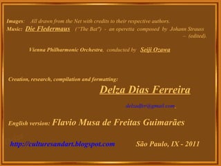 Images :    All drawn from the Net with credits to their respective authors. Music:   Die Fledermaus   (“The Bat")  -  an operetta  composed  by  Johann Strauss  –  (edited).  Vienna Philharmonic Orchestra ,  conducted by  Seiji Ozawa Creation, research, compilation and formatting: Delza Dias Ferreira [email_address]                                                                          English version:  Flavio Musa de Freitas Guimarães http://culturesandart.blogspot.com   São Paulo, IX - 2011 