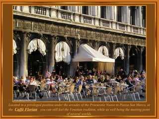 Located in a privileged position under the arcades of the Procuratie Nuove in Piazza San Marco, at the  Caffè Florian   you can still feel the Venetian tradition, while as well being the meeting point of several worlds. 