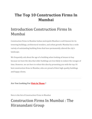 The Top 10 Construction Firms In
Mumbai
Introduction Construction Firms In
Mumbai
Construction Firms in Mumbai Indian metropolis Mumbai is well-known for its
towering buildings, architectural wonders, and urban growth. Mumbai has a wide
variety of outstanding building firms that have permanently altered the city’s
landscape.
We frequently ask about the age of a building when looking at houses to buy
because we have the idea that older buildings are less likely to endure the ravages of
time. However, we are here to refute this idea by presenting you with the top 10
best construction firms in Mumbai, who are proud of their high-quality buildings
and happy clients.
Are You Looking For Flats In Thane ?
Here is the list of Construction Firms in Mumbai
Construction Firms In Mumbai : The
Hiranandani Group
 