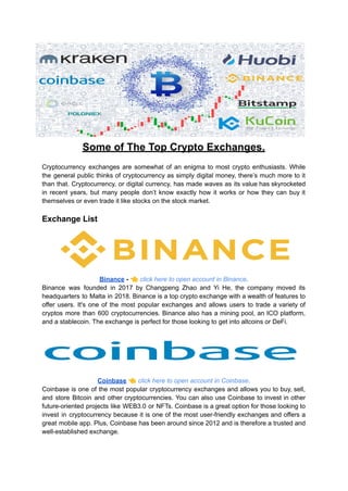 Some of The Top Crypto Exchanges.
Cryptocurrency exchanges are somewhat of an enigma to most crypto enthusiasts. While
the general public thinks of cryptocurrency as simply digital money, there’s much more to it
than that. Cryptocurrency, or digital currency, has made waves as its value has skyrocketed
in recent years, but many people don’t know exactly how it works or how they can buy it
themselves or even trade it like stocks on the stock market.
Exchange List
Binance - 👈click here to open account in Binance.
Binance was founded in 2017 by Changpeng Zhao and Yi He, the company moved its
headquarters to Malta in 2018. Binance is a top crypto exchange with a wealth of features to
offer users. It's one of the most popular exchanges and allows users to trade a variety of
cryptos more than 600 cryptocurrencies. Binance also has a mining pool, an ICO platform,
and a stablecoin. The exchange is perfect for those looking to get into altcoins or DeFi.
Coinbase 👈click here to open account in Coinbase.
Coinbase is one of the most popular cryptocurrency exchanges and allows you to buy, sell,
and store Bitcoin and other cryptocurrencies. You can also use Coinbase to invest in other
future-oriented projects like WEB3.0 or NFTs. Coinbase is a great option for those looking to
invest in cryptocurrency because it is one of the most user-friendly exchanges and offers a
great mobile app. Plus, Coinbase has been around since 2012 and is therefore a trusted and
well-established exchange.
 