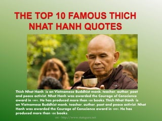 Thich Nhat Hanh is an Vietnamese Buddhist monk, teacher, author, poet
and peace activist. Nhat Hanh was awarded the Courage of Conscience
award in 1991. He has produced more than 100 books. Thich Nhat Hanh is
an Vietnamese Buddhist monk, teacher, author, poet and peace activist. Nhat
Hanh was awarded the Courage of Conscience award in 1991. He has
produced more than 100 books.
src - http://www.statsguru.net
 