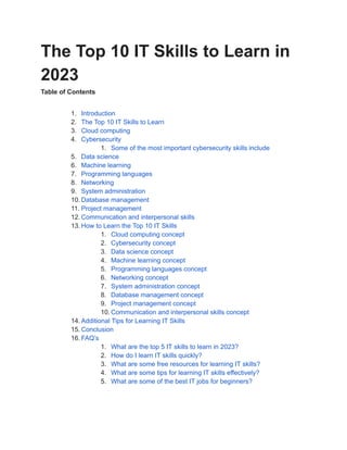The Top 10 IT Skills to Learn in
2023
Table of Contents
1. Introduction
2. The Top 10 IT Skills to Learn
3. Cloud computing
4. Cybersecurity
1. Some of the most important cybersecurity skills include
5. Data science
6. Machine learning
7. Programming languages
8. Networking
9. System administration
10. Database management
11. Project management
12. Communication and interpersonal skills
13. How to Learn the Top 10 IT Skills
1. Cloud computing concept
2. Cybersecurity concept
3. Data science concept
4. Machine learning concept
5. Programming languages concept
6. Networking concept
7. System administration concept
8. Database management concept
9. Project management concept
10. Communication and interpersonal skills concept
14. Additional Tips for Learning IT Skills
15. Conclusion
16. FAQ’s
1. What are the top 5 IT skills to learn in 2023?
2. How do I learn IT skills quickly?
3. What are some free resources for learning IT skills?
4. What are some tips for learning IT skills effectively?
5. What are some of the best IT jobs for beginners?
 