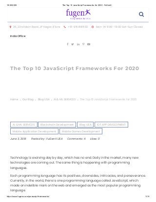 10/20/2020 The Top 10 JavaScript Frameworks for 2020 - FuGenX
https://www.fugenx.com/javascript-frameworks/ 1/19
 26, 23rd Main Road, JP Nagar, B'lore  +91-9154181592  Mon-Fri 9:00 -19:00 Sat-Sun Closed
India Office
    
The Top 10 JavaScript Frameworks For 2020
Home Our Blog Blog USA AI & ML SERVICES    The Top 10 JavaScript Frameworks for 2020
AI & ML SERVICES Blockchain Development Blog USA IOT APP DEVELOPMENT
Mobile Application Development Mobile Games Development
June 3, 2019 Posted by : FuGenX USA Comments: 4 Likes: 0
Technology is evolving day by day, which has no end. Daily in the market, many new
technologies are coming out. The same thing is happening with programming
languages.
Each programming language has its positives, downsides, intricacies, and perseverance.
Currently, in the world, there is one programming language called JavaScript, which
made an indelible mark on the web and emerged as the most popular programming
language.

 