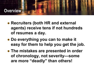 Overview
 Recruiters (both HR and external
agents) receive tens if not hundreds
of resumes a day.
 Do everything you can to make it
easy for them to help you get the job.
 The mistakes are presented in order
of chronology, not severity—some
are more “deadly” than others!
 