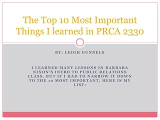 The Top 10 Most Important
Things I learned in PRCA 2330

           BY: LEIGH GUNNELS



   I LEARNED MANY LESSONS IN BARBARA
    NIXON’S INTRO TO PUBLIC RELATIONS
  CLASS, BUT IF I HAD TO NARROW IT DOWN
  TO THE 10 MOST IMPORTANT, HERE IS MY
                    LIST:
 