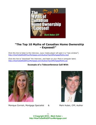 “The Top 10 Myths of Canadian Home Ownership
                        - Exposed!”

Click this link to listen to the interview…(your media player will open in a “new window”)
http://HowToGetRidOfYourMortgage.com/Audios/Top10MortgageMyths.mp3

Click this link to “download” the interview…and listen on your iPod or computer later)
http://HowToGetRidOfYourMortgage.com/Audios/Top10MortgageMyths.zip

                        Excerpts of a Teleconference Call With




Monique Cornish, Mortgage Specialist              &              Mark Huber, CFP, Author



                                             -1-
                               © Copyright 2010 – Mark Huber –
                          http://HowToGetRidOfYourMortgage.com/
 