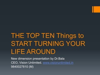 THE TOP TEN Things to
START TURNING YOUR
LIFE AROUND
New dimension presentation by Dr.Bala
CEO, Vision Unlimited. www.visionunlimited.in
9840027810 (M)
 