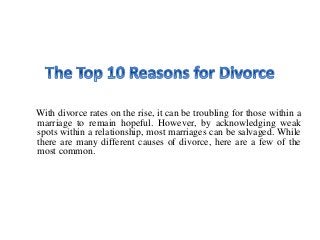 With divorce rates on the rise, it can be troubling for those within a
marriage to remain hopeful. However, by acknowledging weak
spots within a relationship, most marriages can be salvaged. While
there are many different causes of divorce, here are a few of the
most common.
 