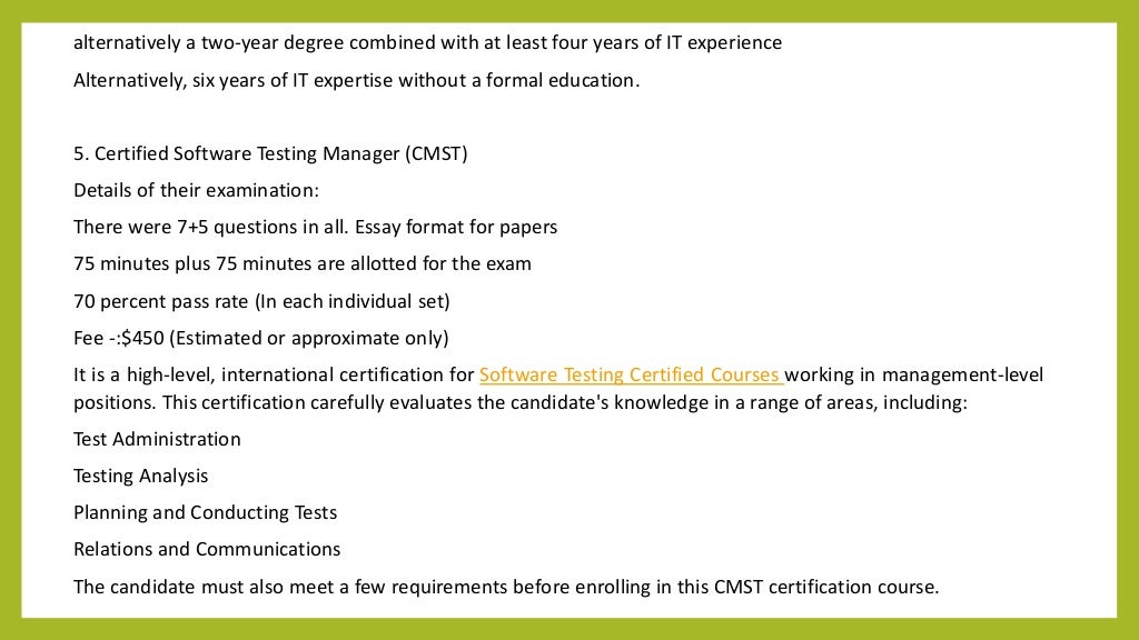 alternatively a two-year degree combined with at least four years of IT experience
Alternatively, six years of IT expertise without a formal education.
5. Certified Software Testing Manager (CMST)
Details of their examination:
There were 7+5 questions in all. Essay format for papers
75 minutes plus 75 minutes are allotted for the exam
70 percent pass rate (In each individual set)
Fee -:$450 (Estimated or approximate only)
It is a high-level, international certification for Software Testing Certified Courses working in management-level
positions. This certification carefully evaluates the candidate's knowledge in a range of areas, including:
Test Administration
Testing Analysis
Planning and Conducting Tests
Relations and Communications
The candidate must also meet a few requirements before enrolling in this CMST certification course.
 