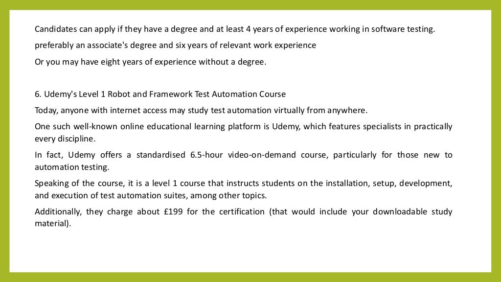 Candidates can apply if they have a degree and at least 4 years of experience working in software testing.
preferably an associate's degree and six years of relevant work experience
Or you may have eight years of experience without a degree.
6. Udemy's Level 1 Robot and Framework Test Automation Course
Today, anyone with internet access may study test automation virtually from anywhere.
One such well-known online educational learning platform is Udemy, which features specialists in practically
every discipline.
In fact, Udemy offers a standardised 6.5-hour video-on-demand course, particularly for those new to
automation testing.
Speaking of the course, it is a level 1 course that instructs students on the installation, setup, development,
and execution of test automation suites, among other topics.
Additionally, they charge about £199 for the certification (that would include your downloadable study
material).
 