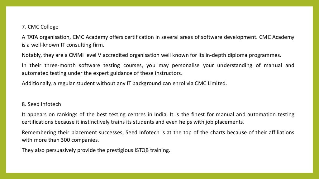 7. CMC College
A TATA organisation, CMC Academy offers certification in several areas of software development. CMC Academy
is a well-known IT consulting firm.
Notably, they are a CMMI level V accredited organisation well known for its in-depth diploma programmes.
In their three-month software testing courses, you may personalise your understanding of manual and
automated testing under the expert guidance of these instructors.
Additionally, a regular student without any IT background can enrol via CMC Limited.
8. Seed Infotech
It appears on rankings of the best testing centres in India. It is the finest for manual and automation testing
certifications because it instinctively trains its students and even helps with job placements.
Remembering their placement successes, Seed Infotech is at the top of the charts because of their affiliations
with more than 300 companies.
They also persuasively provide the prestigious ISTQB training.
 