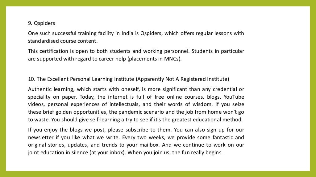9. Qspiders
One such successful training facility in India is Qspiders, which offers regular lessons with
standardised course content.
This certification is open to both students and working personnel. Students in particular
are supported with regard to career help (placements in MNCs).
10. The Excellent Personal Learning Institute (Apparently Not A Registered Institute)
Authentic learning, which starts with oneself, is more significant than any credential or
speciality on paper. Today, the internet is full of free online courses, blogs, YouTube
videos, personal experiences of intellectuals, and their words of wisdom. If you seize
these brief golden opportunities, the pandemic scenario and the job from home won't go
to waste. You should give self-learning a try to see if it's the greatest educational method.
If you enjoy the blogs we post, please subscribe to them. You can also sign up for our
newsletter if you like what we write. Every two weeks, we provide some fantastic and
original stories, updates, and trends to your mailbox. And we continue to work on our
joint education in silence (at your inbox). When you join us, the fun really begins.
 