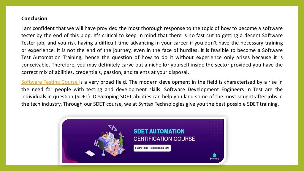 Conclusion
I am confident that we will have provided the most thorough response to the topic of how to become a software
tester by the end of this blog. It's critical to keep in mind that there is no fast cut to getting a decent Software
Tester job, and you risk having a difficult time advancing in your career if you don't have the necessary training
or experience. It is not the end of the journey, even in the face of hurdles. It is feasible to become a Software
Test Automation Training, hence the question of how to do it without experience only arises because it is
conceivable. Therefore, you may definitely carve out a niche for yourself inside the sector provided you have the
correct mix of abilities, credentials, passion, and talents at your disposal.
Software Testing Course is a very broad field. The modern development in the field is characterised by a rise in
the need for people with testing and development skills. Software Development Engineers in Test are the
individuals in question (SDET). Developing SDET abilities can help you land some of the most sought-after jobs in
the tech industry. Through our SDET course, we at Syntax Technologies give you the best possible SDET training.
 