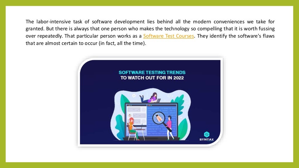 The labor-intensive task of software development lies behind all the modern conveniences we take for
granted. But there is always that one person who makes the technology so compelling that it is worth fussing
over repeatedly. That particular person works as a Software Test Courses. They identify the software's flaws
that are almost certain to occur (in fact, all the time).
 