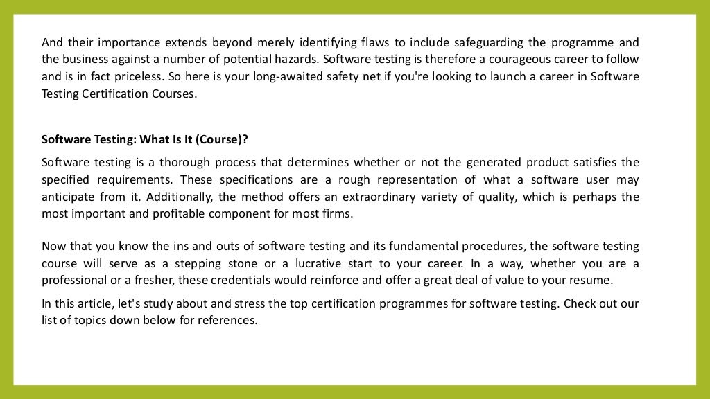 And their importance extends beyond merely identifying flaws to include safeguarding the programme and
the business against a number of potential hazards. Software testing is therefore a courageous career to follow
and is in fact priceless. So here is your long-awaited safety net if you're looking to launch a career in Software
Testing Certification Courses.
Software Testing: What Is It (Course)?
Software testing is a thorough process that determines whether or not the generated product satisfies the
specified requirements. These specifications are a rough representation of what a software user may
anticipate from it. Additionally, the method offers an extraordinary variety of quality, which is perhaps the
most important and profitable component for most firms.
Now that you know the ins and outs of software testing and its fundamental procedures, the software testing
course will serve as a stepping stone or a lucrative start to your career. In a way, whether you are a
professional or a fresher, these credentials would reinforce and offer a great deal of value to your resume.
In this article, let's study about and stress the top certification programmes for software testing. Check out our
list of topics down below for references.
 