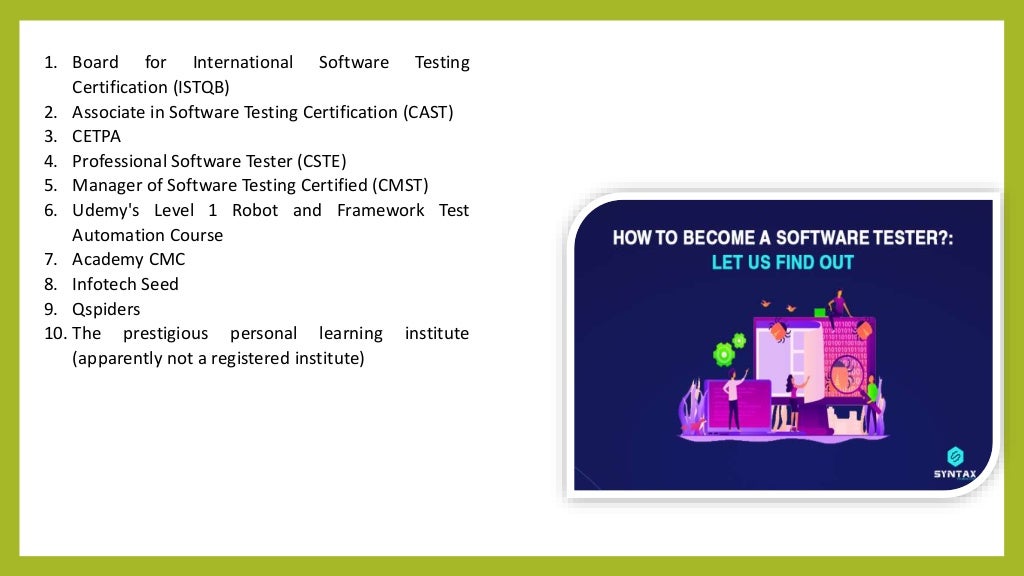 1. Board for International Software Testing
Certification (ISTQB)
2. Associate in Software Testing Certification (CAST)
3. CETPA
4. Professional Software Tester (CSTE)
5. Manager of Software Testing Certified (CMST)
6. Udemy's Level 1 Robot and Framework Test
Automation Course
7. Academy CMC
8. Infotech Seed
9. Qspiders
10. The prestigious personal learning institute
(apparently not a registered institute)
 