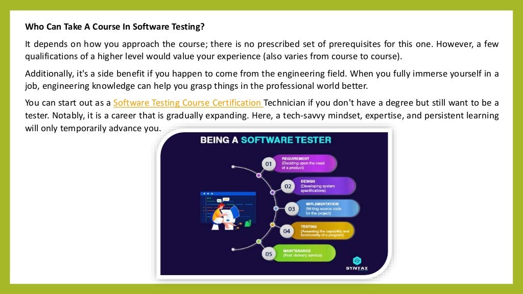 Who Can Take A Course In Software Testing?
It depends on how you approach the course; there is no prescribed set of prerequisites for this one. However, a few
qualifications of a higher level would value your experience (also varies from course to course).
Additionally, it's a side benefit if you happen to come from the engineering field. When you fully immerse yourself in a
job, engineering knowledge can help you grasp things in the professional world better.
You can start out as a Software Testing Course Certification Technician if you don't have a degree but still want to be a
tester. Notably, it is a career that is gradually expanding. Here, a tech-savvy mindset, expertise, and persistent learning
will only temporarily advance you.
 