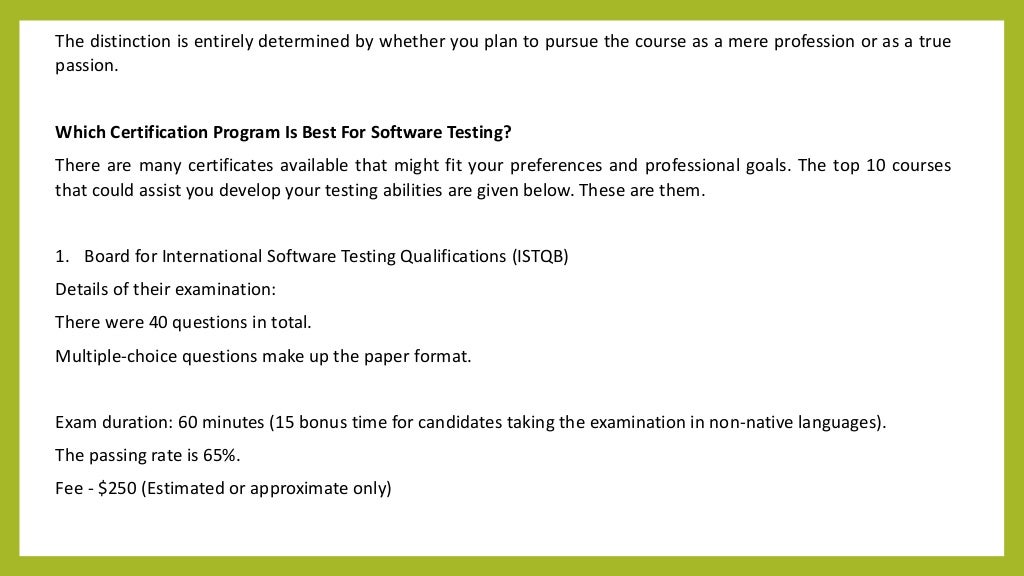 The distinction is entirely determined by whether you plan to pursue the course as a mere profession or as a true
passion.
Which Certification Program Is Best For Software Testing?
There are many certificates available that might fit your preferences and professional goals. The top 10 courses
that could assist you develop your testing abilities are given below. These are them.
1. Board for International Software Testing Qualifications (ISTQB)
Details of their examination:
There were 40 questions in total.
Multiple-choice questions make up the paper format.
Exam duration: 60 minutes (15 bonus time for candidates taking the examination in non-native languages).
The passing rate is 65%.
Fee - $250 (Estimated or approximate only)
 