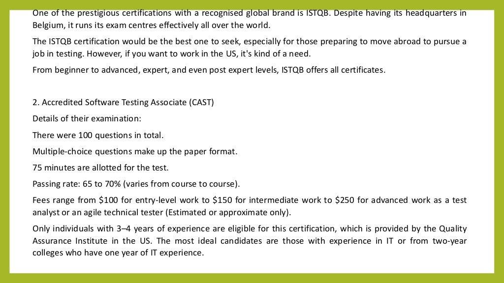 One of the prestigious certifications with a recognised global brand is ISTQB. Despite having its headquarters in
Belgium, it runs its exam centres effectively all over the world.
The ISTQB certification would be the best one to seek, especially for those preparing to move abroad to pursue a
job in testing. However, if you want to work in the US, it's kind of a need.
From beginner to advanced, expert, and even post expert levels, ISTQB offers all certificates.
2. Accredited Software Testing Associate (CAST)
Details of their examination:
There were 100 questions in total.
Multiple-choice questions make up the paper format.
75 minutes are allotted for the test.
Passing rate: 65 to 70% (varies from course to course).
Fees range from $100 for entry-level work to $150 for intermediate work to $250 for advanced work as a test
analyst or an agile technical tester (Estimated or approximate only).
Only individuals with 3–4 years of experience are eligible for this certification, which is provided by the Quality
Assurance Institute in the US. The most ideal candidates are those with experience in IT or from two-year
colleges who have one year of IT experience.
 