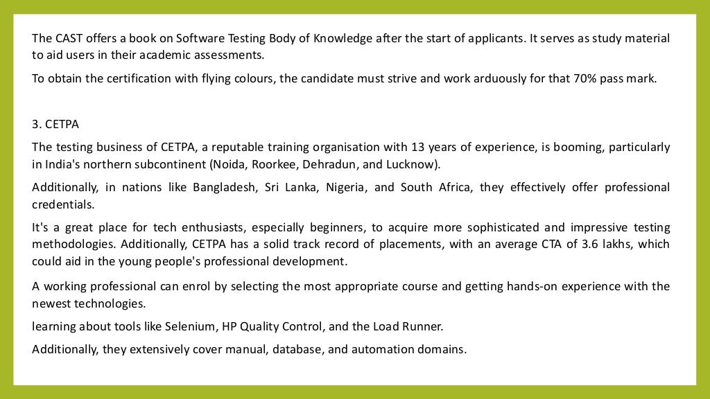 The CAST offers a book on Software Testing Body of Knowledge after the start of applicants. It serves as study material
to aid users in their academic assessments.
To obtain the certification with flying colours, the candidate must strive and work arduously for that 70% pass mark.
3. CETPA
The testing business of CETPA, a reputable training organisation with 13 years of experience, is booming, particularly
in India's northern subcontinent (Noida, Roorkee, Dehradun, and Lucknow).
Additionally, in nations like Bangladesh, Sri Lanka, Nigeria, and South Africa, they effectively offer professional
credentials.
It's a great place for tech enthusiasts, especially beginners, to acquire more sophisticated and impressive testing
methodologies. Additionally, CETPA has a solid track record of placements, with an average CTA of 3.6 lakhs, which
could aid in the young people's professional development.
A working professional can enrol by selecting the most appropriate course and getting hands-on experience with the
newest technologies.
learning about tools like Selenium, HP Quality Control, and the Load Runner.
Additionally, they extensively cover manual, database, and automation domains.
 