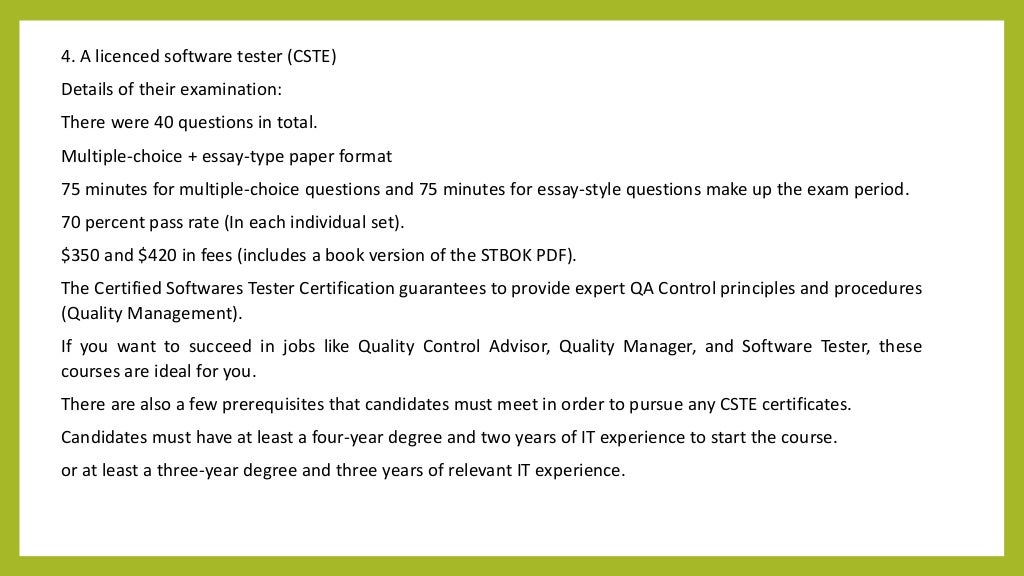 4. A licenced software tester (CSTE)
Details of their examination:
There were 40 questions in total.
Multiple-choice + essay-type paper format
75 minutes for multiple-choice questions and 75 minutes for essay-style questions make up the exam period.
70 percent pass rate (In each individual set).
$350 and $420 in fees (includes a book version of the STBOK PDF).
The Certified Softwares Tester Certification guarantees to provide expert QA Control principles and procedures
(Quality Management).
If you want to succeed in jobs like Quality Control Advisor, Quality Manager, and Software Tester, these
courses are ideal for you.
There are also a few prerequisites that candidates must meet in order to pursue any CSTE certificates.
Candidates must have at least a four-year degree and two years of IT experience to start the course.
or at least a three-year degree and three years of relevant IT experience.
 